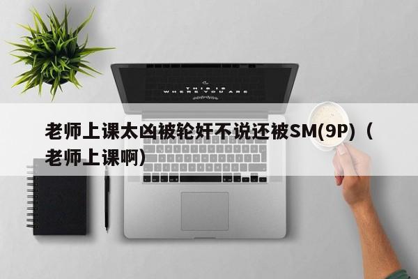 老师上课太凶被轮奸不说还被SM(9P)(老师上课啊)