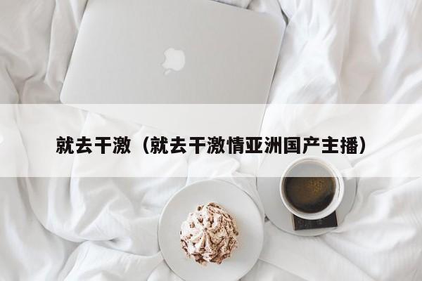 就去干激(就去干激情亚洲国产主播)