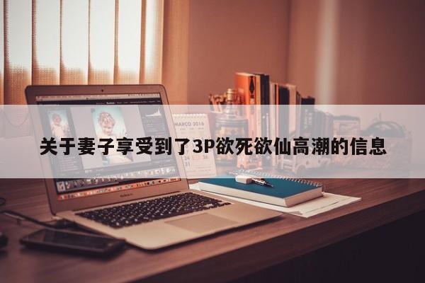 关于妻子享受到了3P欲死欲仙高潮的信息