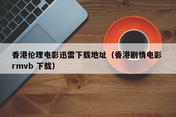 香港伦理电影迅雷下载地址(香港剧情电影 rmvb 下载)
