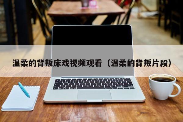 温柔的背叛床戏视频观看(温柔的背叛片段)