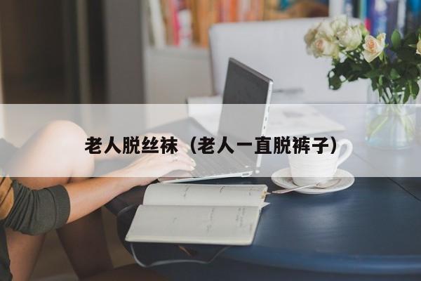 老人脱丝袜(老人一直脱裤子)