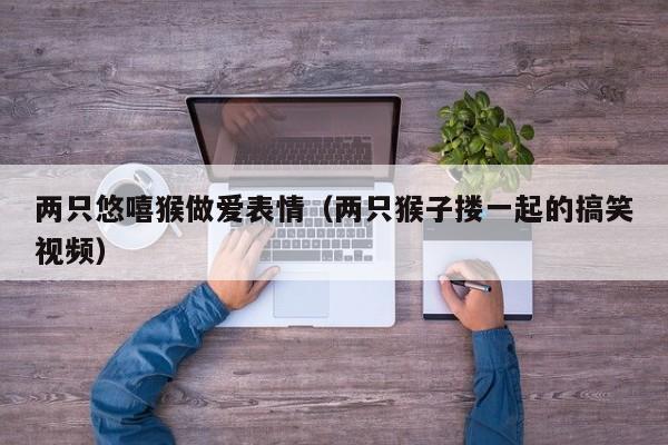 两只悠嘻猴做爱表情(两只猴子搂一起的搞笑视频)