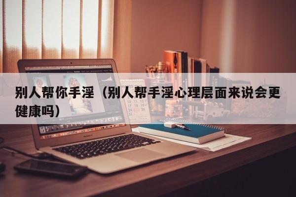 别人帮你手淫(别人帮手淫心理层面来说会更健康吗)
