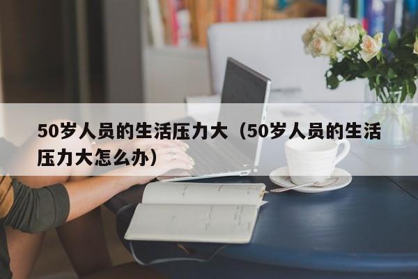 50岁人员的生活压力大(50岁人员的生活压力大怎么办)