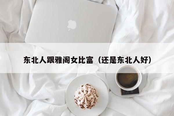 东北人跟雅阁女比富(还是东北人好)