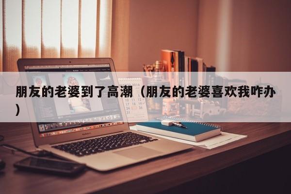 朋友的老婆到了高潮(朋友的老婆喜欢我咋办)