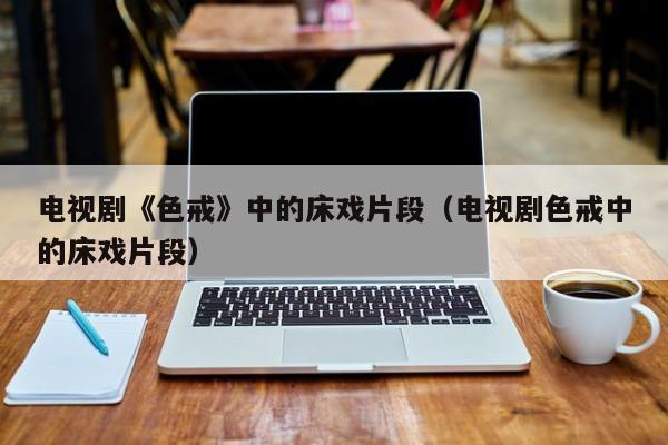 电视剧《色戒》中的床戏片段(电视剧色戒中的床戏片段)