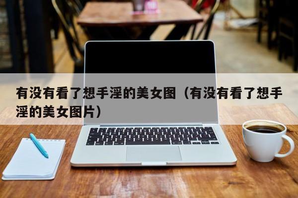 有没有看了想手淫的美女图(有没有看了想手淫的美女图片)