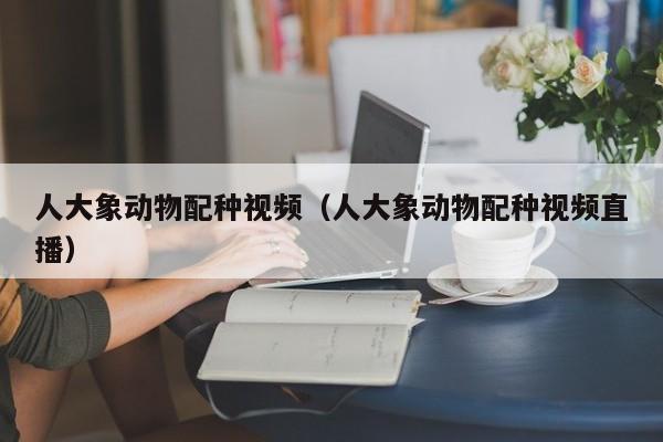 人大象动物配种视频(人大象动物配种视频直播)