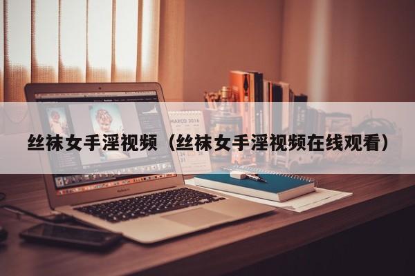 丝袜女手淫视频(丝袜女手淫视频在线观看)
