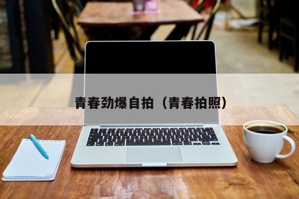 青春劲爆自拍(青春拍照)