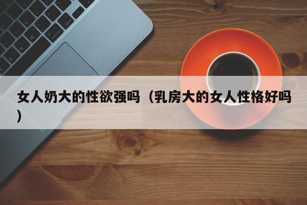 女人奶大的性欲强吗(乳房大的女人性格好吗)