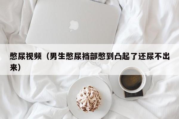 憋尿视频(男生憋尿裆部憋到凸起了还尿不出来)