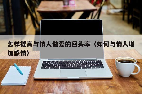 怎样提高与情人做爱的回头率(如何与情人增加感情)
