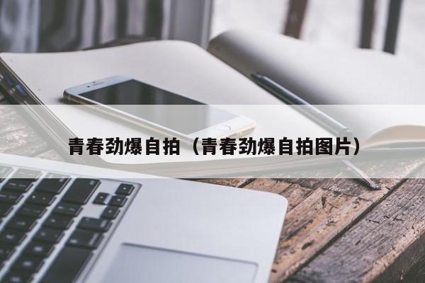 青春劲爆自拍(青春劲爆自拍图片)