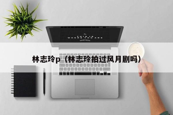 林志玲p(林志玲拍过风月剧吗)