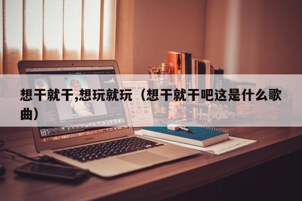 想干就干,想玩就玩(想干就干吧这是什么歌曲)