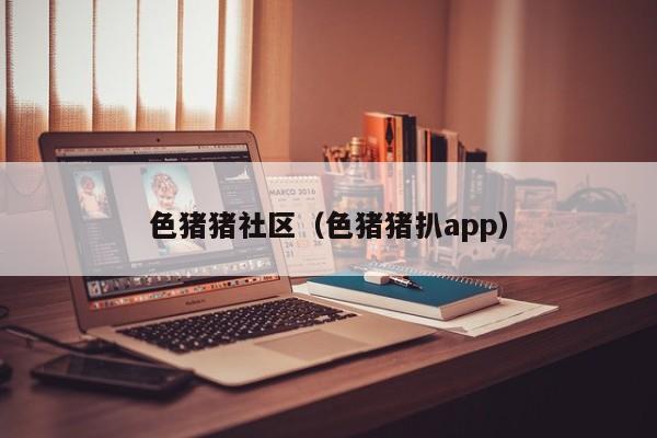 色猪猪社区(色猪猪扒app)