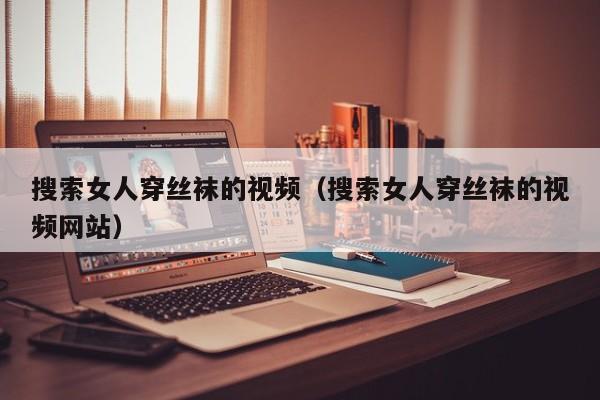搜索女人穿丝袜的视频(搜索女人穿丝袜的视频网站)