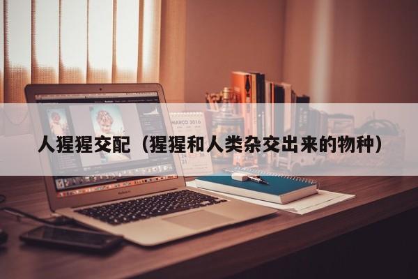 人猩猩交配(猩猩和人类杂交出来的物种)