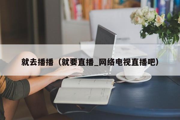 就去播播(就要直播_网络电视直播吧)